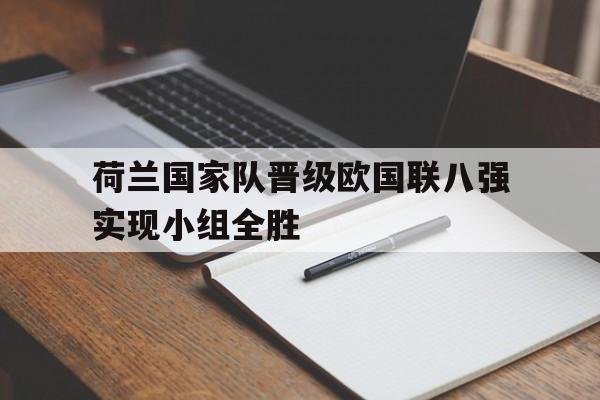 关于荷兰国家队晋级欧国联八强实现小组全胜的信息