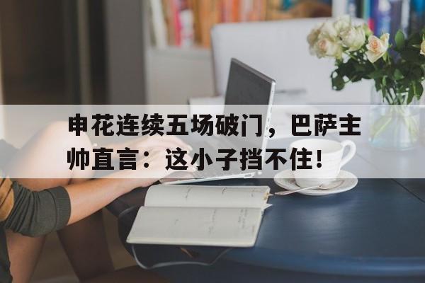 申花连续五场破门，巴萨主帅直言：这小子挡不住！